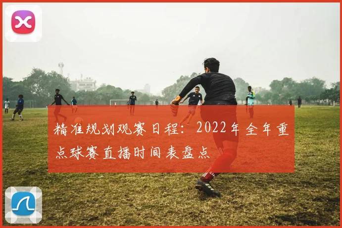 精准规划观赛日程：2022年全年重点球赛直播时间表盘点