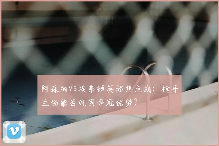 阿森纳vs埃弗顿英超焦点战：枪手主场能否巩固争冠优势？