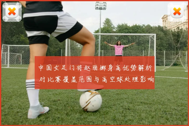 中国女足门将赵丽娜身高优势解析 对比赛覆盖范围与高空球处理影响