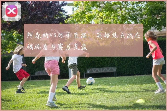 阿森纳vs对手直播：英超焦点战在线观看与赛后复盘