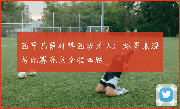 西甲巴萨对阵西班牙人：球星表现与比赛亮点全程回顾