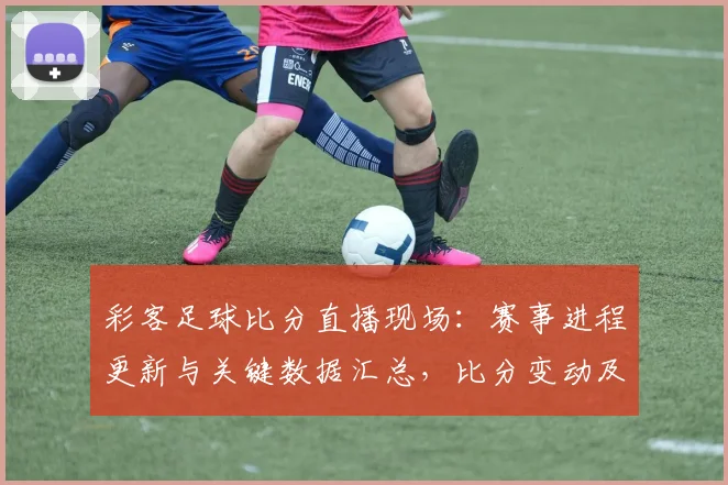 彩客足球比分直播现场：赛事进程更新与关键数据汇总，比分变动及战术影响看点