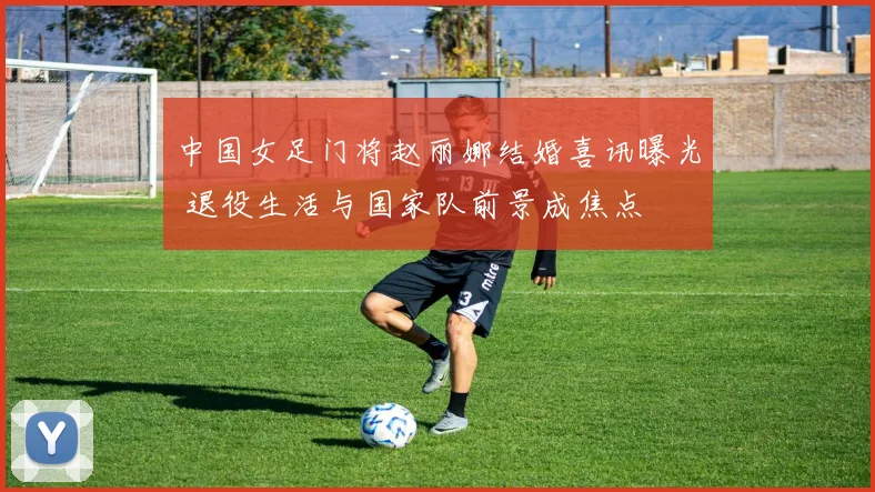 中国女足门将赵丽娜结婚喜讯曝光 退役生活与国家队前景成焦点