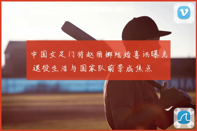 中国女足门将赵丽娜结婚喜讯曝光 退役生活与国家队前景成焦点