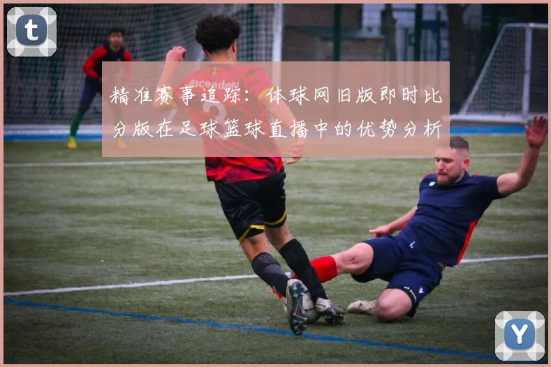 精准赛事追踪：体球网旧版即时比分版在足球篮球直播中的优势分析