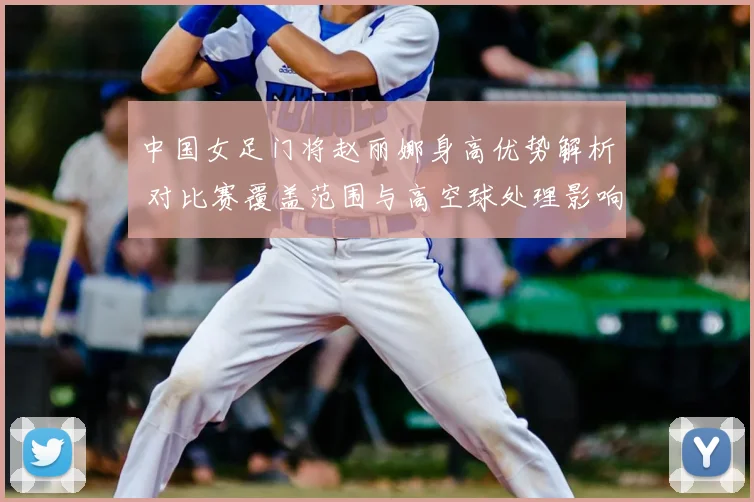 中国女足门将赵丽娜身高优势解析 对比赛覆盖范围与高空球处理影响