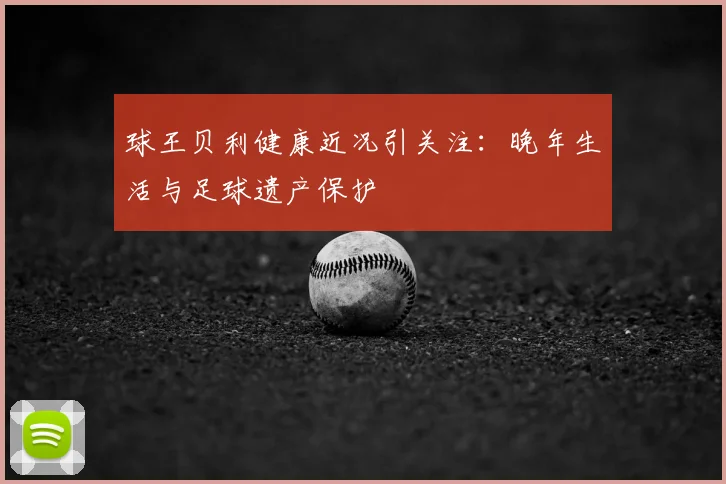 球王贝利健康近况引关注：晚年生活与足球遗产保护
