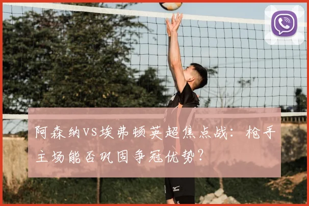 阿森纳vs埃弗顿英超焦点战：枪手主场能否巩固争冠优势？