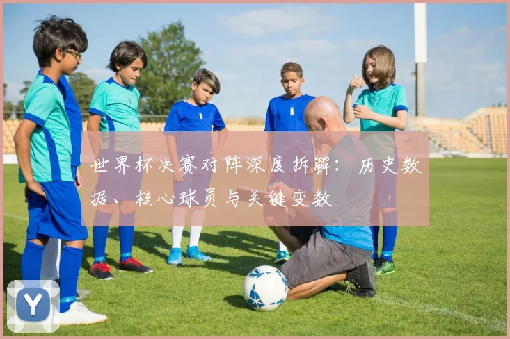 世界杯决赛对阵深度拆解：历史数据、核心球员与关键变数