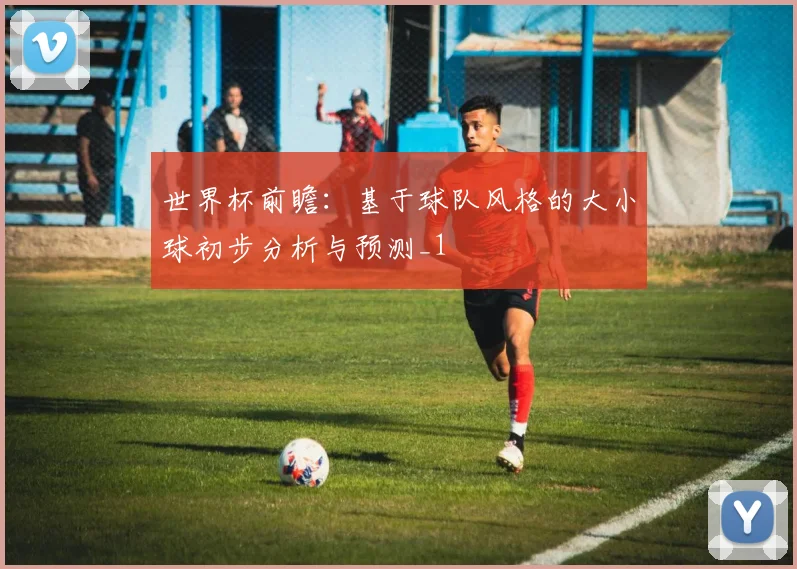 世界杯前瞻：基于球队风格的大小球初步分析与预测_1
