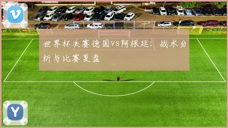 世界杯决赛德国vs阿根廷：战术分析与比赛复盘