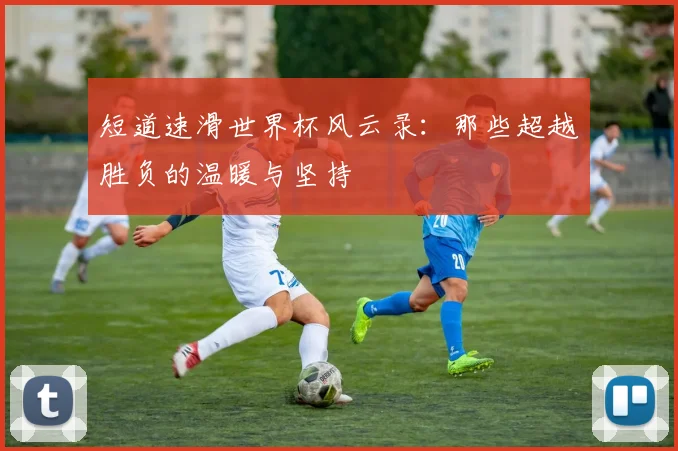 短道速滑世界杯风云录：那些超越胜负的温暖与坚持