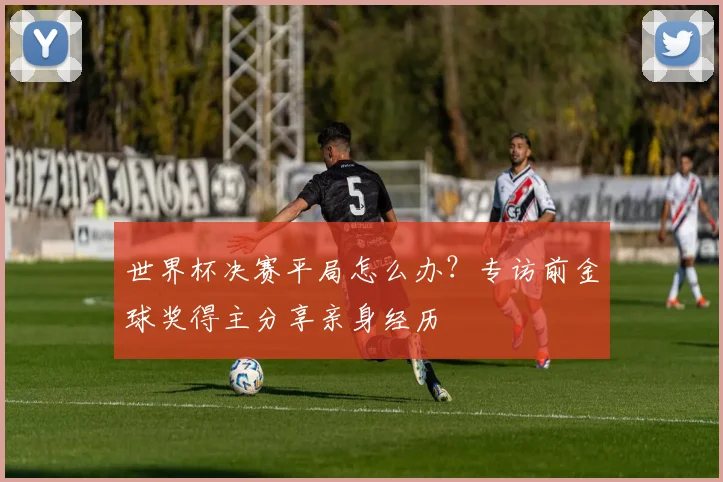 世界杯决赛平局怎么办?专访前金球奖得主分享亲身经历