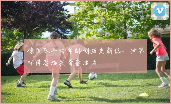 德国队平均年龄创历史新低，世界杯阵容焕发青春活力