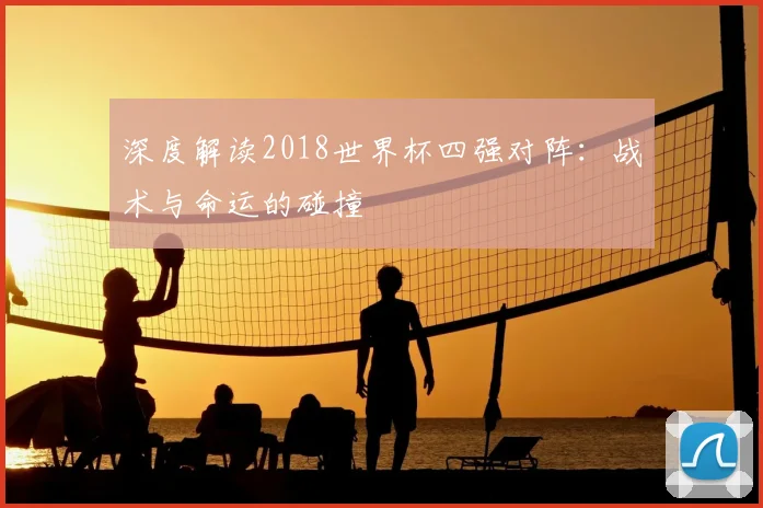 深度解读2018世界杯四强对阵:战术与命运的碰撞