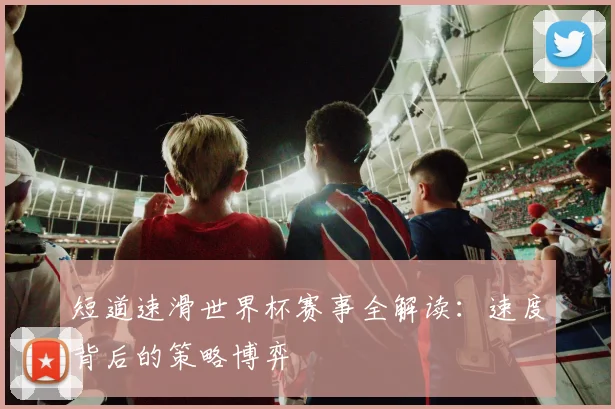 短道速滑世界杯赛事全解读：速度背后的策略博弈