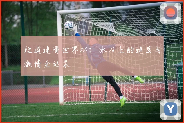 短道速滑世界杯：冰刀上的速度与激情全记录