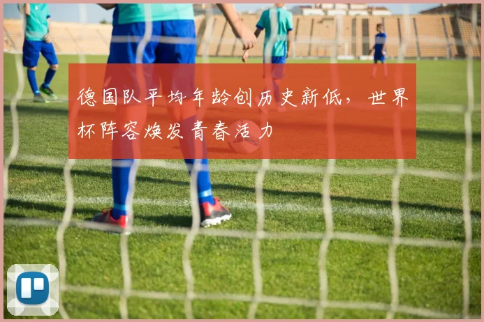 德国队平均年龄创历史新低，世界杯阵容焕发青春活力